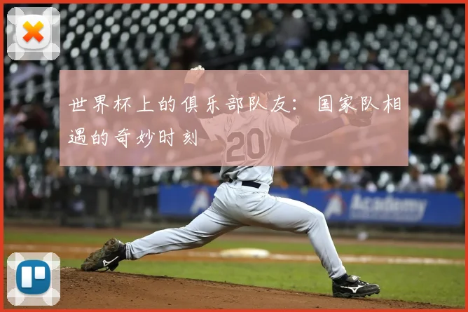 世界杯上的俱乐部队友:国家队相遇的奇妙时刻